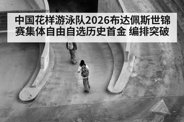 中国花样游泳队2026布达佩斯世锦赛集体自由自选历史首金 编排突破