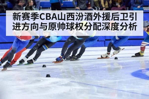 新赛季CBA山西汾酒外援后卫引进方向与原帅球权分配深度分析