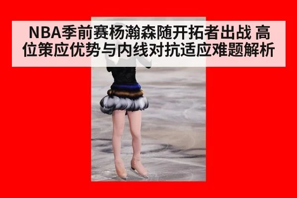 NBA季前赛杨瀚森随开拓者出战 高位策应优势与内线对抗适应难题解析