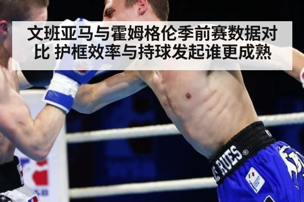 文班亚马与霍姆格伦季前赛数据对比 护框效率与持球发起谁更成熟